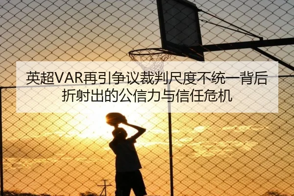 英超VAR再引争议裁判尺度不统一背后折射出的公信力与信任危机