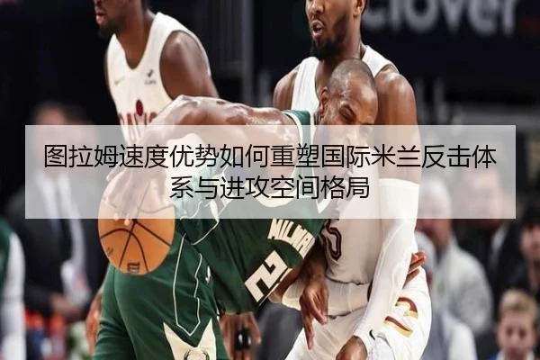 图拉姆速度优势如何重塑国际米兰反击体系与进攻空间格局 | okooo